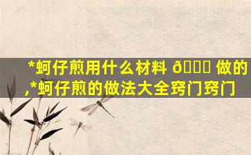 *
蚵仔煎用什么材料 🐟 做的,*
蚵仔煎的做法大全窍门窍门